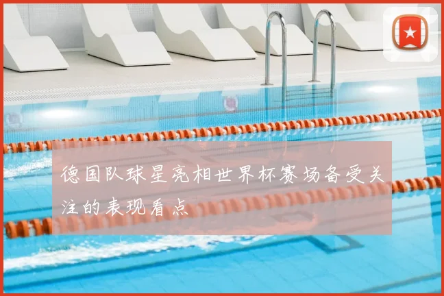 德国队球星亮相世界杯赛场备受关注的表现看点