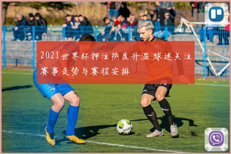 2021世界杯押注热度升温 球迷关注赛事走势与赛程安排