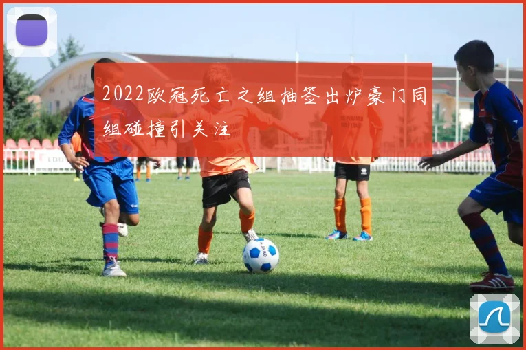 2022欧冠死亡之组抽签出炉豪门同组碰撞引关注